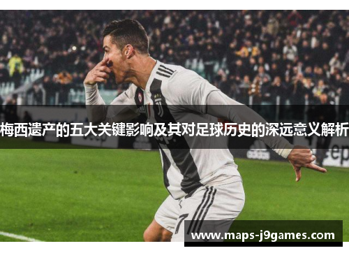 梅西遗产的五大关键影响及其对足球历史的深远意义解析