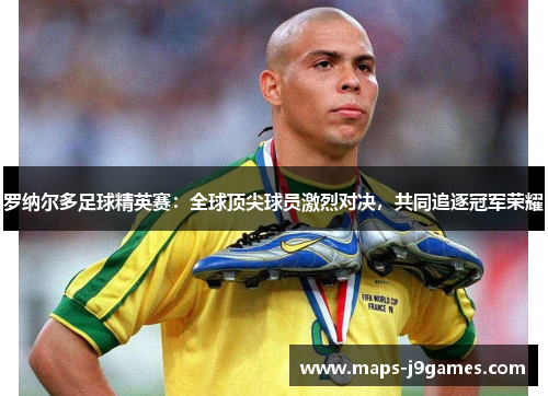 罗纳尔多足球精英赛：全球顶尖球员激烈对决，共同追逐冠军荣耀