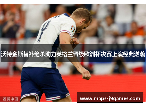 沃特金斯替补绝杀助力英格兰晋级欧洲杯决赛上演经典逆袭