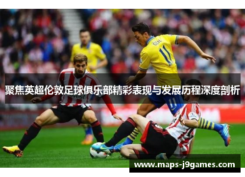 聚焦英超伦敦足球俱乐部精彩表现与发展历程深度剖析